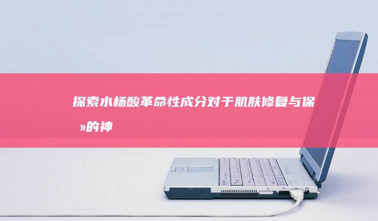 探索水杨酸：革命性成分对于肌肤修复与保养的神奇功效