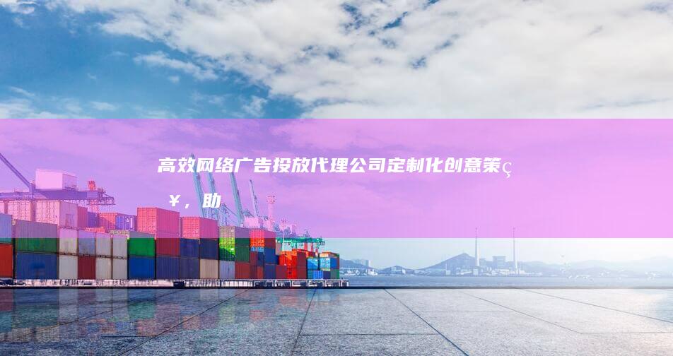 高效网络广告投放代理公司：定制化创意策略，助力品牌在线增长